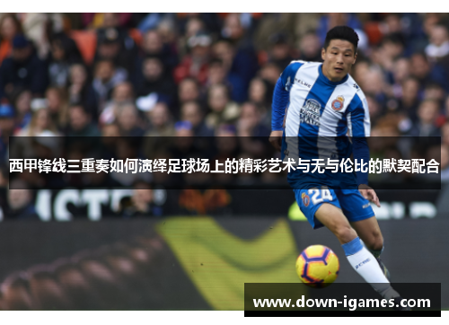 西甲锋线三重奏如何演绎足球场上的精彩艺术与无与伦比的默契配合