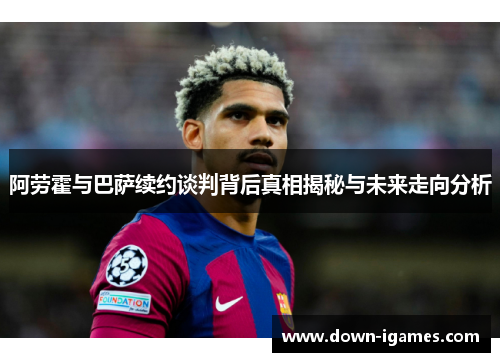 阿劳霍与巴萨续约谈判背后真相揭秘与未来走向分析