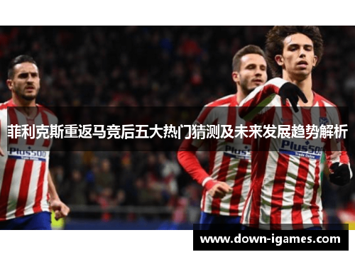 菲利克斯重返马竞后五大热门猜测及未来发展趋势解析