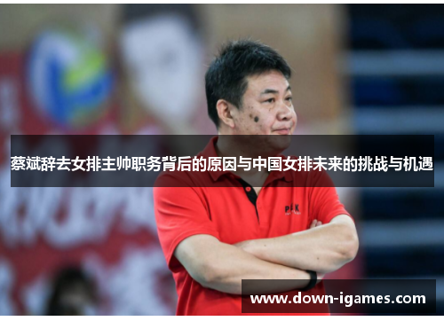 蔡斌辞去女排主帅职务背后的原因与中国女排未来的挑战与机遇