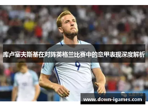 库卢塞夫斯基在对阵英格兰比赛中的意甲表现深度解析 库卢塞夫斯基在对阵英格兰比赛中的意甲表现深度解析