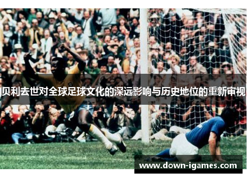 贝利去世对全球足球文化的深远影响与历史地位的重新审视