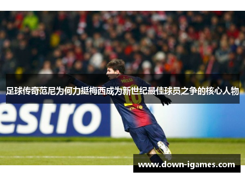 足球传奇范尼为何力挺梅西成为新世纪最佳球员之争的核心人物 足球传奇范尼为何力挺梅西成为新世纪最佳球员之争的核心人物