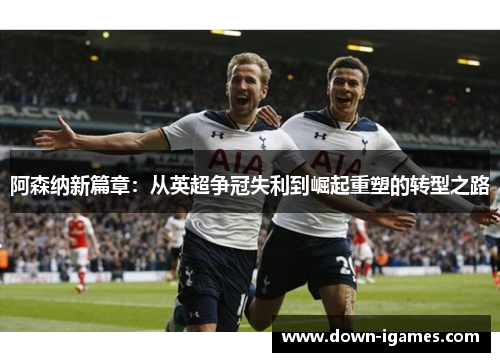 阿森纳新篇章：从英超争冠失利到崛起重塑的转型之路