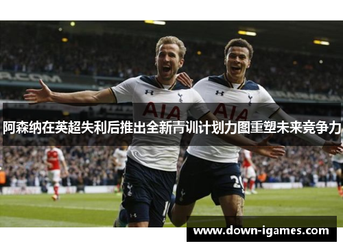 阿森纳在英超失利后推出全新青训计划力图重塑未来竞争力