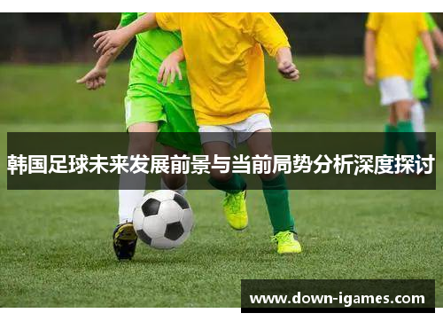 韩国足球未来发展前景与当前局势分析深度探讨