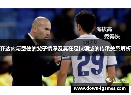 齐达内与恩佐的父子情深及其在足球领域的传承关系解析