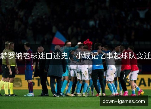 赫罗纳老球迷口述史，小城记忆串起球队变迁